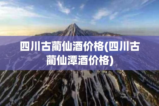 四川古蔺仙酒价格(四川古蔺仙潭酒价格)