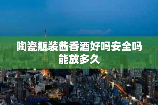 陶瓷瓶装酱香酒好吗安全吗能放多久