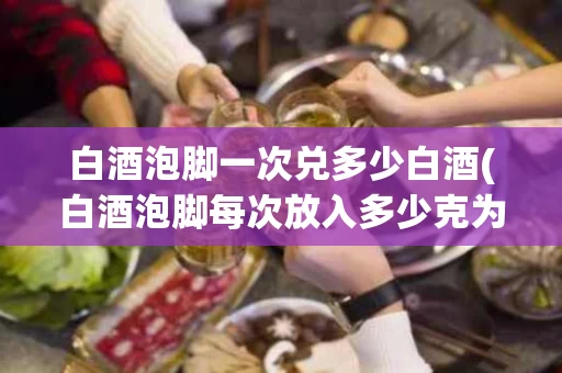 白酒泡脚一次兑多少白酒(白酒泡脚每次放入多少克为宜)