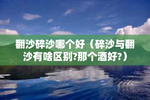 翻沙碎沙哪个好（碎沙与翻沙有啥区别?那个酒好?）