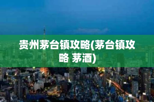 贵州茅台镇攻略(茅台镇攻略 茅酒)