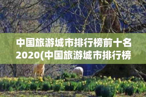 中国旅游城市排行榜前十名2020(中国旅游城市排行榜前十名2020级)