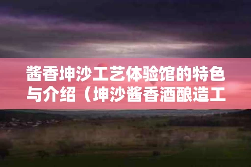 酱香坤沙工艺体验馆的特色与介绍（坤沙酱香酒酿造工艺12987）