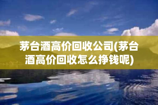 茅台酒高价回收公司(茅台酒高价回收怎么挣钱呢)