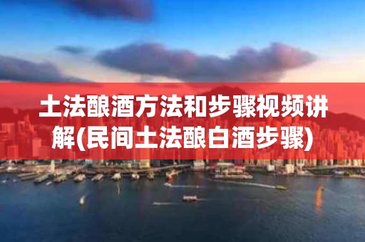 土法酿酒方法和步骤视频讲解(民间土法酿白酒步骤)