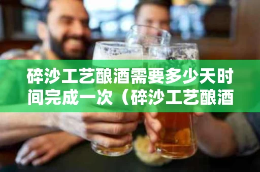 碎沙工艺酿酒需要多少天时间完成一次（碎沙工艺酿酒流程?）