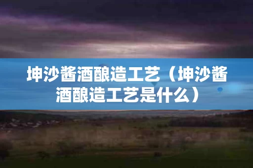 坤沙酱酒酿造工艺（坤沙酱酒酿造工艺是什么）
