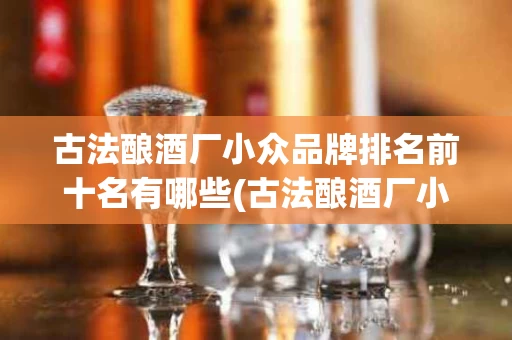古法酿酒厂小众品牌排名前十名有哪些(古法酿酒厂小众品牌排名前十名有哪些呢)