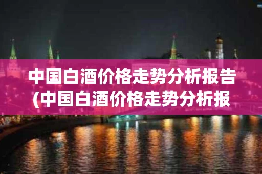 中国白酒价格走势分析报告(中国白酒价格走势分析报告最新)