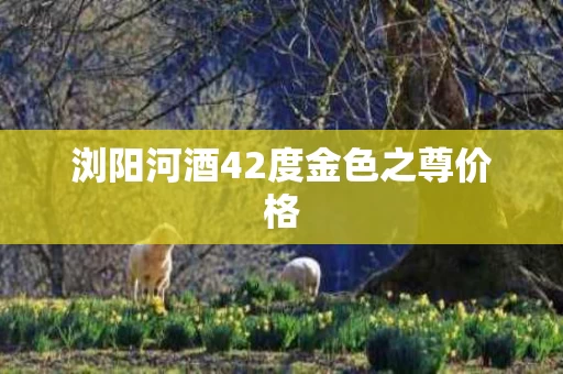 浏阳河酒42度金色之尊价格