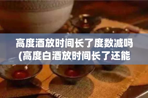 高度酒放时间长了度数减吗(高度白酒放时间长了还能喝吗)