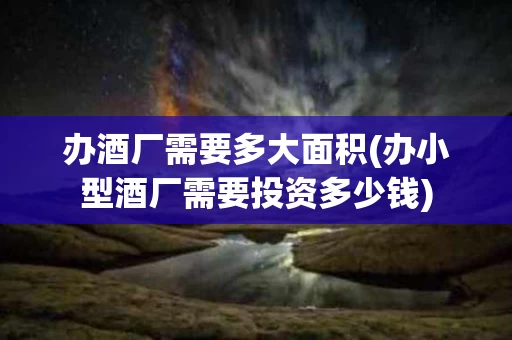 办酒厂需要多大面积(办小型酒厂需要投资多少钱)