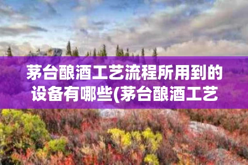 茅台酿酒工艺流程所用到的设备有哪些(茅台酿酒工艺流程所用到的设备有哪些种类)