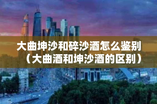 大曲坤沙和碎沙酒怎么鉴别（大曲酒和坤沙酒的区别）