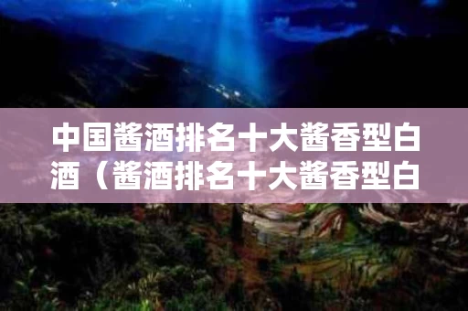 中国酱酒排名十大酱香型白酒（酱酒排名十大酱香型白酒销量）