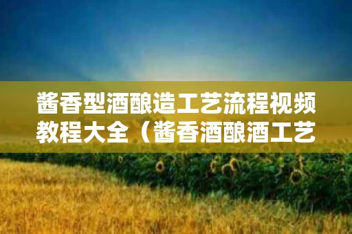 酱香型酒酿造工艺流程视频教程大全（酱香酒酿酒工艺）