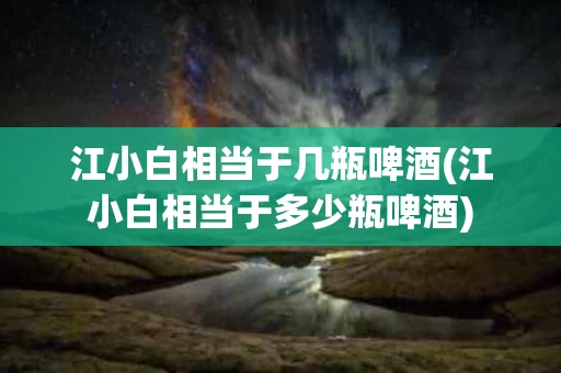 江小白相当于几瓶啤酒(江小白相当于多少瓶啤酒)
