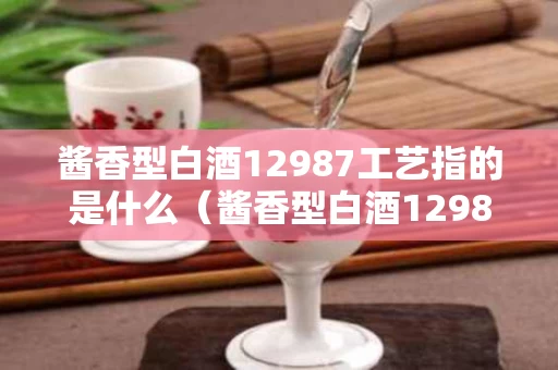 酱香型白酒12987工艺指的是什么（酱香型白酒12987工艺指的是什么呢）