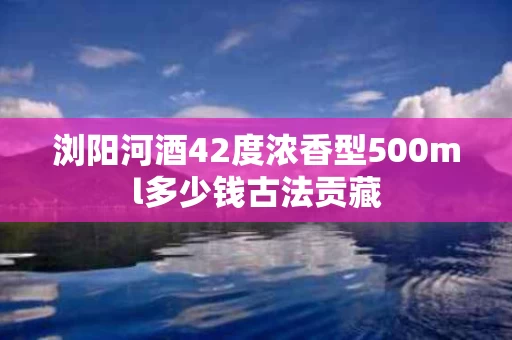 浏阳河酒42度浓香型500ml多少钱古法贡藏