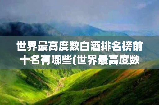 世界最高度数白酒排名榜前十名有哪些(世界最高度数白酒排名榜前十名有哪些国家)
