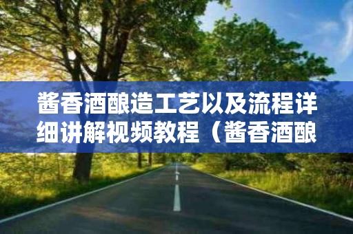 酱香酒酿造工艺以及流程详细讲解视频教程（酱香酒酿酒工艺）