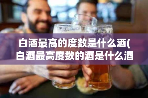 白酒最高的度数是什么酒(白酒最高度数的酒是什么酒)