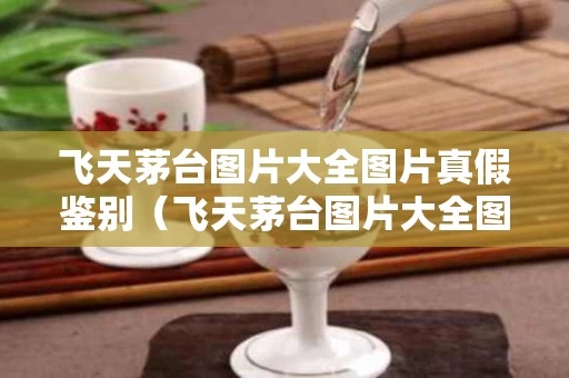 飞天茅台图片大全图片真假鉴别（飞天茅台图片大全图片 真假鉴别）