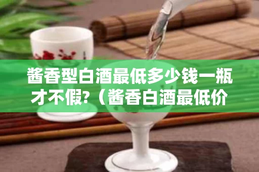 酱香型白酒最低多少钱一瓶才不假?（酱香白酒最低价多少）