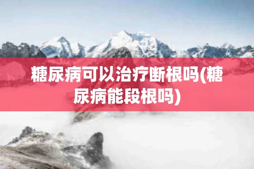 糖尿病可以治疗断根吗(糖尿病能段根吗)