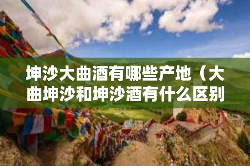 坤沙大曲酒有哪些产地（大曲坤沙和坤沙酒有什么区别）