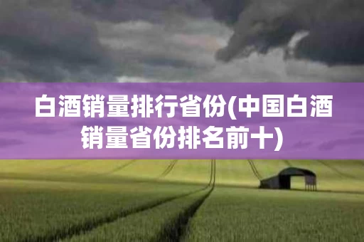 白酒销量排行省份(中国白酒销量省份排名前十) 白酒销量排行省份(中国白酒销量省份排名前十)