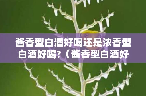 酱香型白酒好喝还是浓香型白酒好喝?（酱香型白酒好喝还是浓香型白酒好喝）