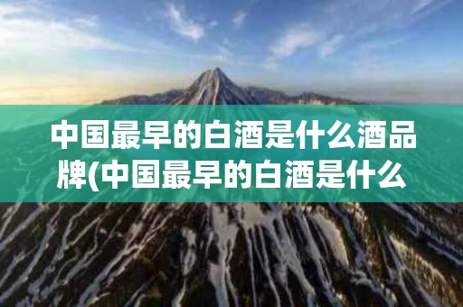 中国最早的白酒是什么酒品牌(中国最早的白酒是什么酒品牌名称)