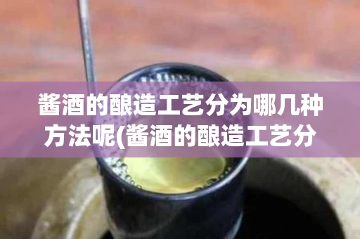 酱酒的酿造工艺分为哪几种方法呢(酱酒的酿造工艺分为哪几种方法呢图片)