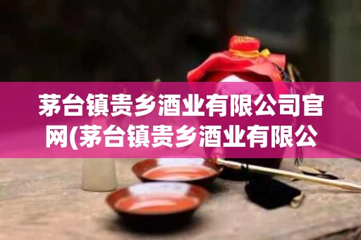 茅台镇贵乡酒业有限公司官网(茅台镇贵乡酒业有限公司官网地址)