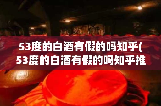 53度的白酒有假的吗知乎(53度的白酒有假的吗知乎推荐)