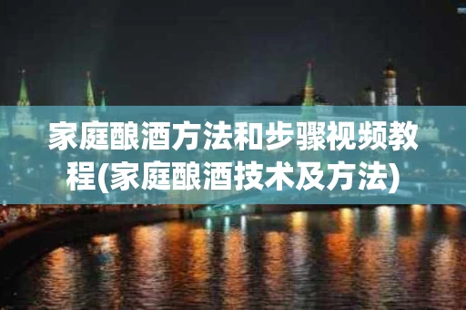 家庭酿酒方法和步骤视频教程(家庭酿酒技术及方法)