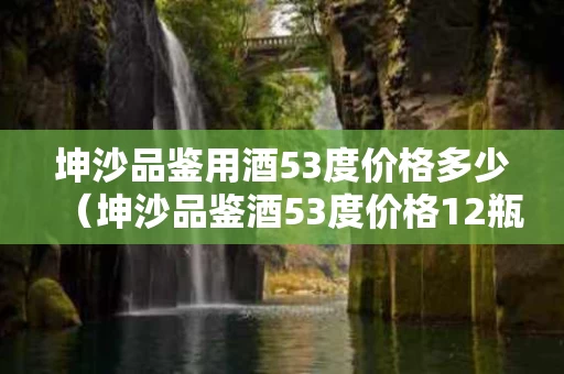 坤沙品鉴用酒53度价格多少（坤沙品鉴酒53度价格12瓶）