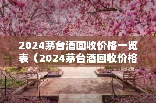 2024茅台酒回收价格一览表（2024茅台酒回收价格一览表图片）