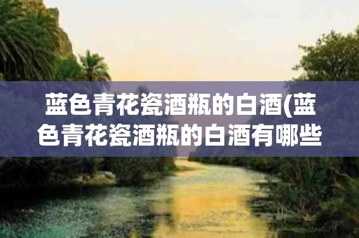 蓝色青花瓷酒瓶的白酒(蓝色青花瓷酒瓶的白酒有哪些)