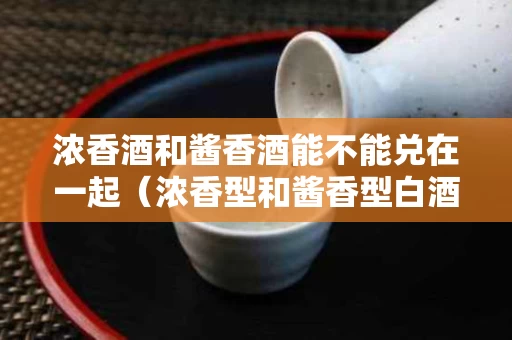 浓香酒和酱香酒能不能兑在一起（浓香型和酱香型白酒能掺和吗）
