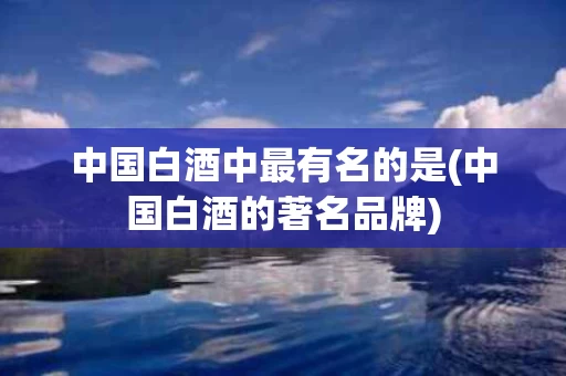中国白酒中最有名的是(中国白酒的著名品牌)