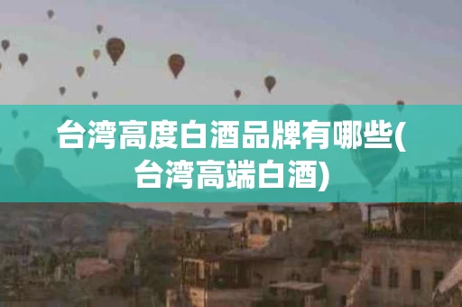 台湾高度白酒品牌有哪些(台湾高端白酒)