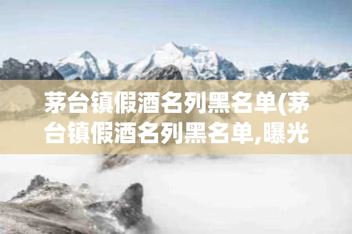 茅台镇假酒名列黑名单(茅台镇假酒名列黑名单,曝光全面)