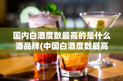 国内白酒度数最高的是什么酒品牌(中国白酒度数最高的酒是什么酒)