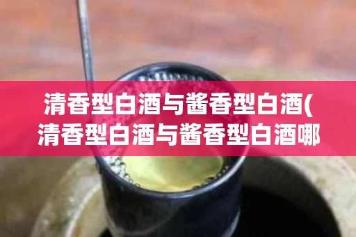 清香型白酒与酱香型白酒(清香型白酒与酱香型白酒哪个有曲味)