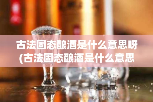 古法固态酿酒是什么意思呀(古法固态酿酒是什么意思呀图片)