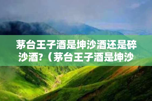 茅台王子酒是坤沙酒还是碎沙酒?（茅台王子酒是坤沙酒吗?）