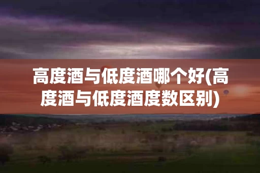 高度酒与低度酒哪个好(高度酒与低度酒度数区别)