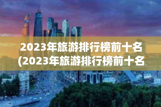 2023年旅游排行榜前十名(2023年旅游排行榜前十名省份)